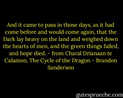 And it came to pass in those days, as it had come before and would come again, that the Dark lay heavy on the land and weighed down the hearts of men, and the green things failed, and hope died. - from Charal Drianaan te Calamon, The Cycle of the Dragon - Brandon Sanderson