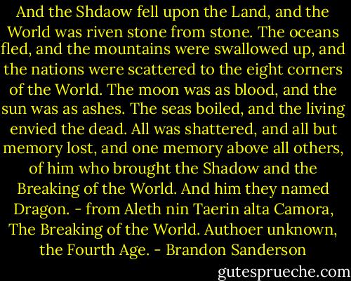 And the Shdaow fell upon the Land, and the World was riven stone from stone. The oceans fled, and the mountains were swallowed up, and the nations were scattered to the eight corners of the World. The moon was as blood, and the sun was as ashes. The seas boiled, and the living envied the dead. All was shattered, and all but memory lost, and one memory above all others, of him who brought the Shadow and the Breaking of the World. And him they named Dragon. - from Aleth nin Taerin alta Camora, The Breaking of the World. Authoer unknown, the Fourth Age. - Brandon Sanderson