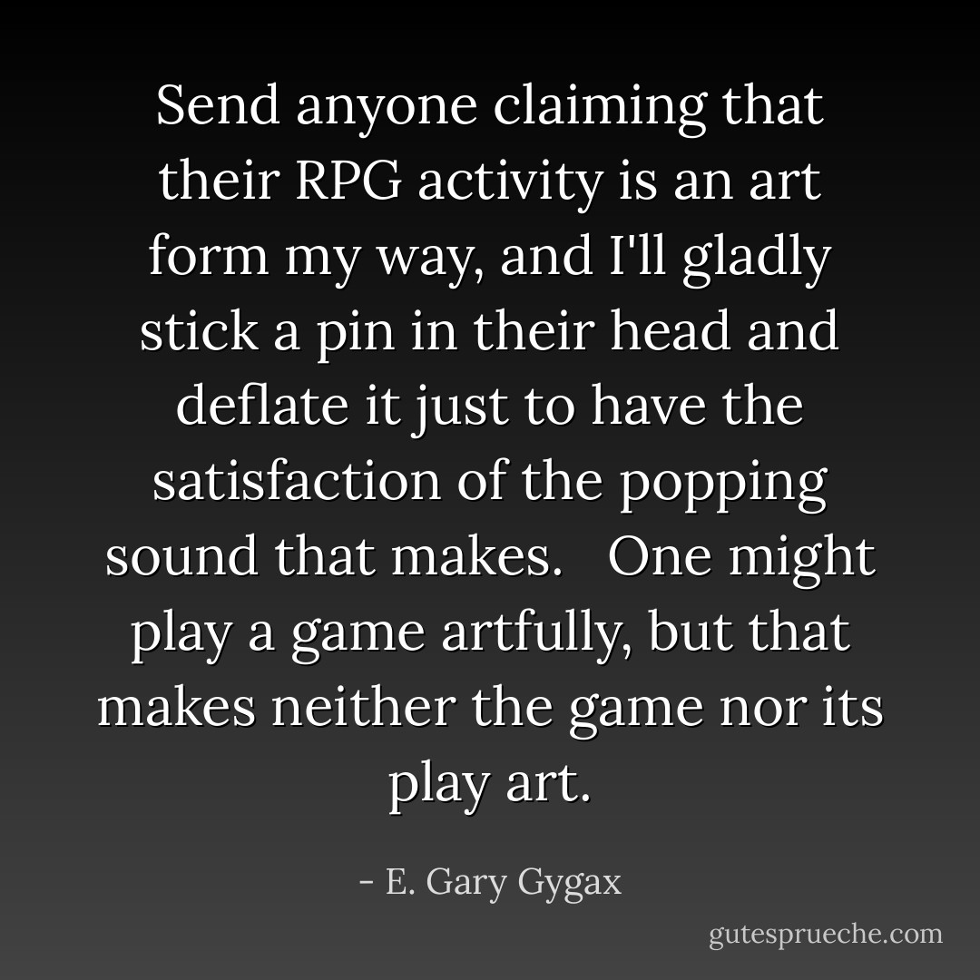 Send anyone claiming that their RPG activity is an art form my way, and I'll gladly stick a pin in their head and deflate it just to have the satisfaction of the popping sound that makes. <br /><br />One might play a game artfully, but that makes neither the game nor its play art. - E. Gary Gygax