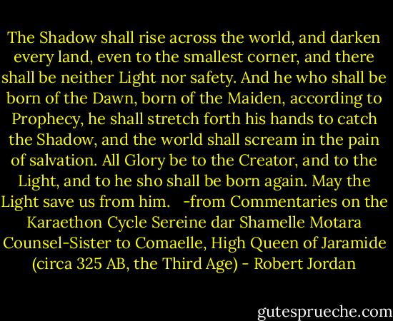 The Shadow shall rise across the world, and darken every land, even to the smallest corner, and there shall be neither Light nor safety. And he who shall be born of the Dawn, born of the Maiden, according to Prophecy, he shall stretch forth his hands to catch the Shadow, and the world shall scream in the pain of salvation. All Glory be to the Creator, and to the Light, and to he sho shall be born again. May the Light save us from him. <br /><br />-from Commentaries on the Karaethon Cycle Sereine dar Shamelle Motara Counsel-Sister to Comaelle, High Queen of Jaramide (circa 325 AB, the Third Age) - Robert Jordan