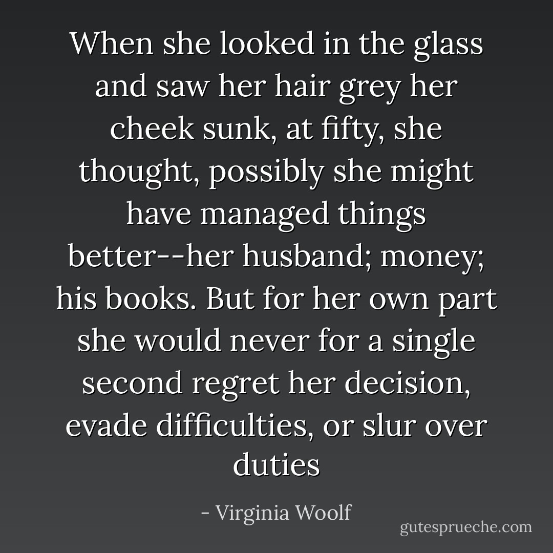 When she looked in the glass and saw her hair grey her cheek sunk, at fifty, she thought, possibly she might have managed things better--her husband; money; his books. But for her own part she would never for a single second regret her decision, evade difficulties, or slur over duties - Virginia Woolf