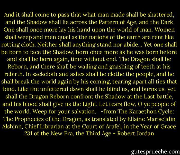And it shall come to pass that what man made shall be shattered, and the Shadow shall lie across the Pattern of Age, and the Dark One shall once more lay his hand upon the world of man. Women shall weep and men quail as the nations of the earth are rent like rotting cloth. Neither shall anything stand nor abide...<br />Yet one shall be born to face the Shadow, born once more as he was born before and shall be born again, time without end. The Dragon shall be Reborn, and there shall be wailing and gnashing of teeth at his rebirth. In sackcloth and ashes shall he clothe the people, and he shall break the world again by his coming, tearing apart all ties that bind. Like the unfettered dawn shall he blind us, and burns us, yet shall the Dragon Reborn confront the Shadow at the Last battle, and his blood shall give us the Light. Let tears flow, O ye people of the world. Weep for your salvation. <br /><br />-from The Karaethon Cycle: The Prophecies of the Dragon, as translated by Ellaine Marise'idin Alshinn, Chief Librarian at the Court of Arafel, in the Year of Grace 231 of the New Era, the Third Age - Robert Jordan