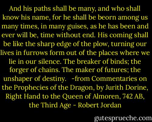 And his paths shall be many, and who shall know his name, for he shall be beorn among us many times, in many guises, as he has been and ever will be, time without end. His coming shall be like the sharp edge of the plow, turning our lives in furrows form out of the places where we lie in our silence. The breaker of binds; the forger of chains. The maker of futures; the unshaper of destiny. <br /><br />-from Commentaries on the Prophecies of the Dragon, by Jurith Dorine, Right Hand to the Queen of Almoren, 742 AB, the Third Age - Robert Jordan