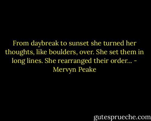 From daybreak to sunset she turned her thoughts, like boulders, over. She set them in long lines. She rearranged their order... - Mervyn Peake