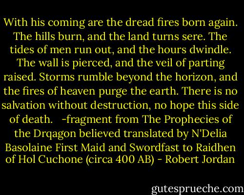 With his coming are the dread fires born again. The hills burn, and the land turns sere. The tides of men run out, and the hours dwindle. The wall is pierced, and the veil of parting raised. Storms rumble beyond the horizon, and the fires of heaven purge the earth. There is no salvation without destruction, no hope this side of death. <br /><br />-fragment from The Prophecies of the Drqagon believed translated by N'Delia Basolaine First Maid and Swordfast to Raidhen of Hol Cuchone (circa 400 AB) - Robert Jordan