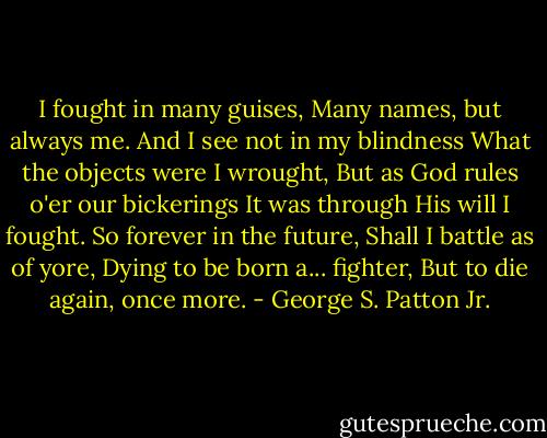 I fought in many guises, Many names, but always me. And I see not in my blindness What the objects were I wrought, But as God rules o'er our bickerings It was through His will I fought. So forever in the future, Shall I battle as of yore, Dying to be born a... fighter, But to die again, once more. - George S. Patton Jr.