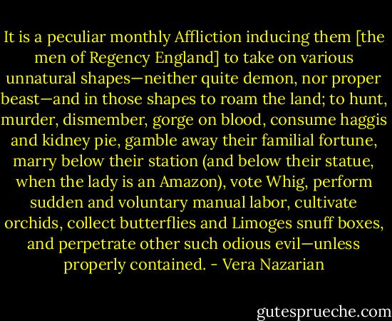 It is a peculiar monthly Affliction inducing them [the men of Regency England] to take on various unnatural shapes—neither quite demon, nor proper beast—and in those shapes to roam the land; to hunt, murder, dismember, gorge on blood, consume haggis and kidney pie, gamble away their familial fortune, marry below their station (and below their statue, when the lady is an Amazon), vote Whig, perform sudden and voluntary manual labor, cultivate orchids, collect butterflies and Limoges snuff boxes, and perpetrate other such odious evil—unless properly contained. - Vera Nazarian