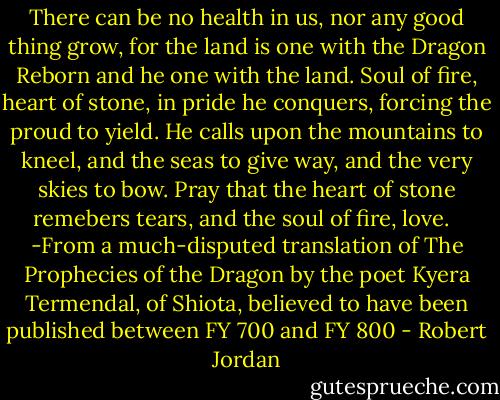 There can be no health in us, nor any good thing grow, for the land is one with the Dragon Reborn and he one with the land. Soul of fire, heart of stone, in pride he conquers, forcing the proud to yield. He calls upon the mountains to kneel, and the seas to give way, and the very skies to bow. Pray that the heart of stone remebers tears, and the soul of fire, love. <br /><br />-From a much-disputed translation of The Prophecies of the Dragon by the poet Kyera Termendal, of Shiota, believed to have been published between FY 700 and FY 800 - Robert Jordan
