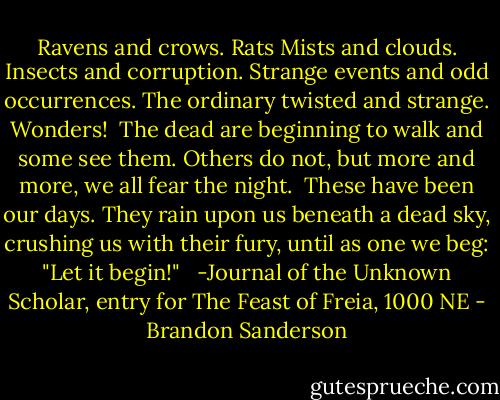 Ravens and crows. Rats Mists and clouds. Insects and corruption. Strange events and odd occurrences. The ordinary twisted and strange. Wonders!<br /><br />The dead are beginning to walk and some see them. Others do not, but more and more, we all fear the night.<br /><br />These have been our days. They rain upon us beneath a dead sky, crushing us with their fury, until as one we beg: "Let it begin!" <br /><br />-Journal of the Unknown Scholar, entry for The Feast of Freia, 1000 NE - Brandon Sanderson