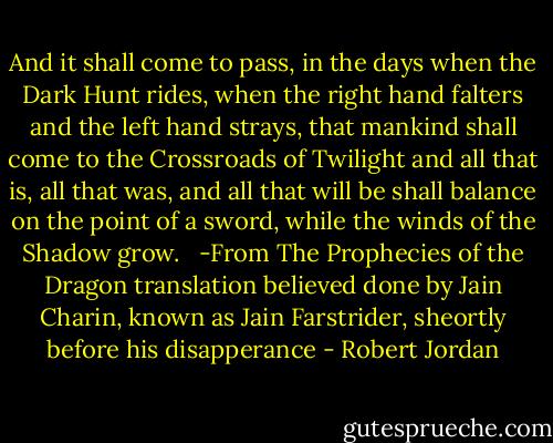 And it shall come to pass, in the days when the Dark Hunt rides, when the right hand falters and the left hand strays, that mankind shall come to the Crossroads of Twilight and all that is, all that was, and all that will be shall balance on the point of a sword, while the winds of the Shadow grow. <br /><br />-From The Prophecies of the Dragon translation believed done by Jain Charin, known as Jain Farstrider, sheortly before his disapperance - Robert Jordan