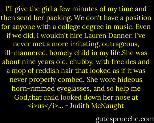 I'll give the girl a few minutes of my time and then send her packing. We don't have a position for anyone with a college degree in music. Even if we did, I wouldn't hire Lauren Danner. I've never met a more irritating, outrageous, ill-mannered, homely child in my life.She was about nine years old, chubby, with freckles and a mop of reddish hair that looked as if it was never properly combed. She wore hideous horn-rimmed eyeglasses, and so help me God,that child looked down her nose at <i>us</i>... - Judith McNaught