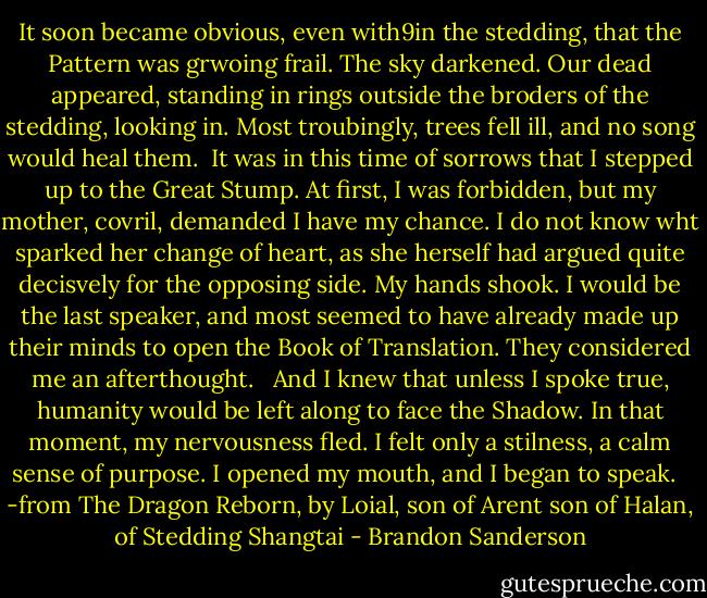 It soon became obvious, even with9in the stedding, that the Pattern was grwoing frail. The sky darkened. Our dead appeared, standing in rings outside the broders of the stedding, looking in. Most troubingly, trees fell ill, and no song would heal them.<br /><br />It was in this time of sorrows that I stepped up to the Great Stump. At first, I was forbidden, but my mother, covril, demanded I have my chance. I do not know wht sparked her change of heart, as she herself had argued quite decisvely for the opposing side. My hands shook. I would be the last speaker, and most seemed to have already made up their minds to open the Book of Translation. They considered me an afterthought. <br /><br />And I knew that unless I spoke true, humanity would be left along to face the Shadow. In that moment, my nervousness fled. I felt only a stilness, a calm sense of purpose. I opened my mouth, and I began to speak. <br /><br />-from The Dragon Reborn, by Loial, son of Arent son of Halan, of Stedding Shangtai - Brandon Sanderson
