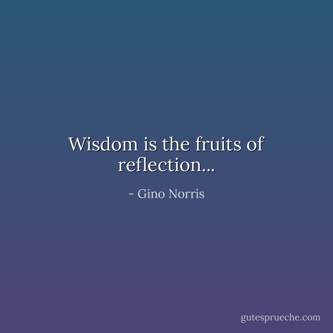Wisdom is the fruits of reflection... - Gino Norris