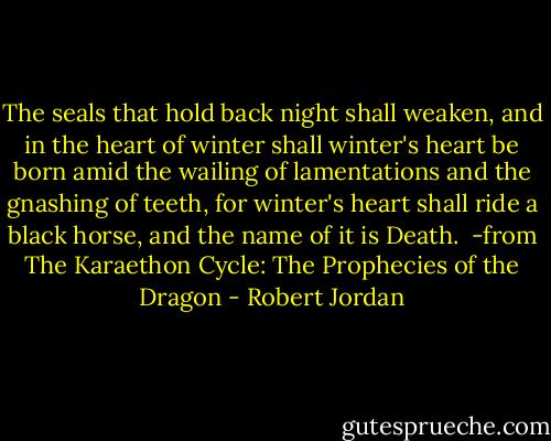 The seals that hold back night shall weaken, and in the heart of winter shall winter's heart be born amid the wailing of lamentations and the gnashing of teeth, for winter's heart shall ride a black horse, and the name of it is Death.<br /><br />-from The Karaethon Cycle: The Prophecies of the Dragon - Robert Jordan