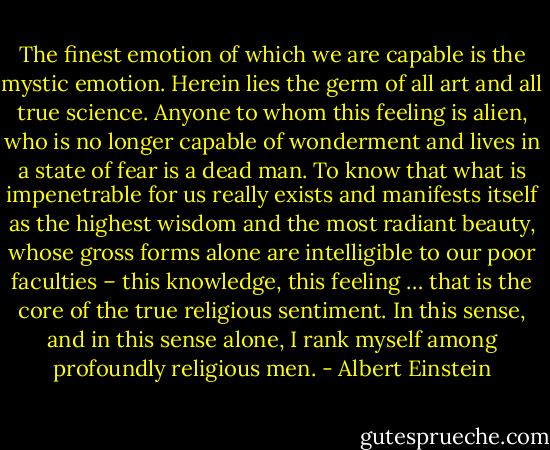 The finest emotion of which we are capable is the mystic emotion. Herein lies the germ of all art and all true science. Anyone to whom this feeling is alien, who is no longer capable of wonderment and lives in a state of fear is a dead man. To know that what is impenetrable for us really exists and manifests itself as the highest wisdom and the most radiant beauty, whose gross forms alone are intelligible to our poor faculties – this knowledge, this feeling … that is the core of the true religious sentiment. In this sense, and in this sense alone, I rank myself among profoundly religious men. - Albert Einstein