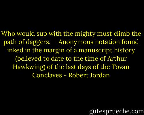 Who would sup with the mighty must climb the path of daggers. <br /><br />-Anonymous notation found inked in the margin of a manuscript history (believed to date to the time of Arthur Hawkwing) of the last days of the Tovan Conclaves - Robert Jordan