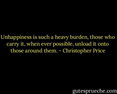 Unhappiness is such a heavy burden, those who carry it, when ever possible, unload it onto those around them. - Christopher Price
