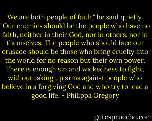 We are both people of faith," he said quietly. "Our enemies should be the people who have no faith, neither in their God, nor in others, nor in themselves. The people who should face our crusade should be those who bring cruelty into the world for no reason but their own power. There is enough sin and wickedness to fight, without taking up arms against people who believe in a forgiving God and who try to lead a good life. - Philippa Gregory