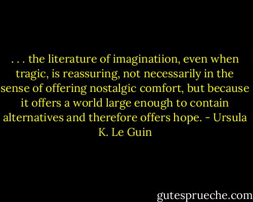 . . . the literature of imaginatiion, even when tragic, is reassuring, not necessarily in the sense of offering nostalgic comfort, but because it offers a world large enough to contain alternatives and therefore offers hope. - Ursula K. Le Guin