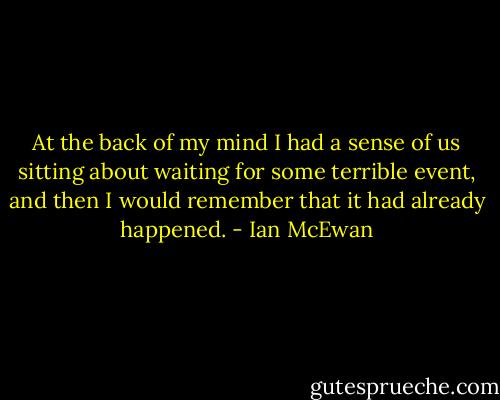 At the back of my mind I had a sense of us sitting about waiting for some terrible event, and then I would remember that it had already happened. - Ian McEwan