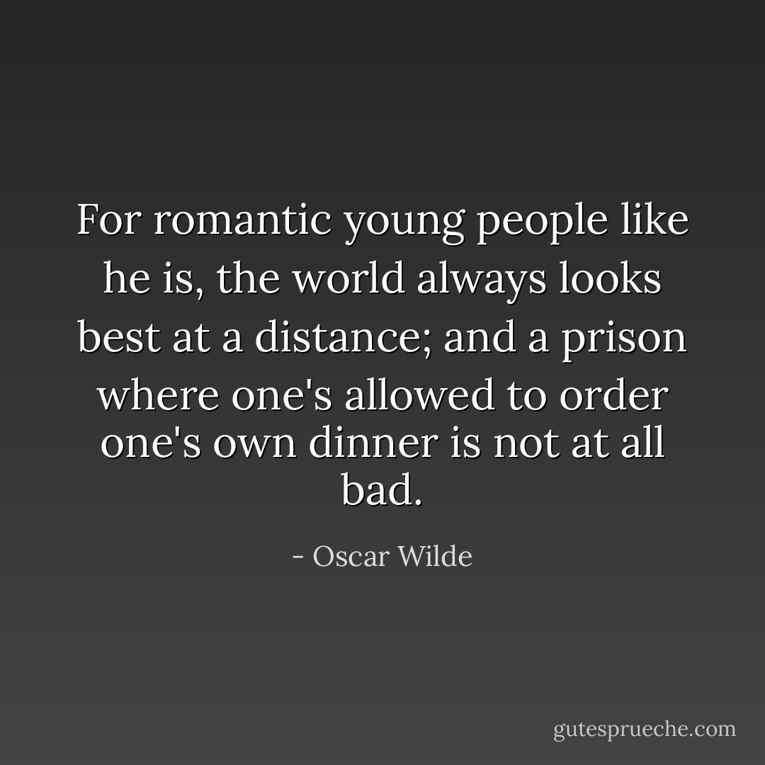 For romantic young people like he is, the world always looks best at a distance; and a prison where one's allowed to order one's own dinner is not at all bad. - Oscar Wilde