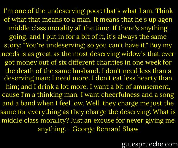 I'm one of the undeserving poor: that's what I am. Think of what that means to a man. It means that he's up agen middle class morality all the time. If there's anything going, and I put in for a bit of it, it's always the same story: "You're undeserving; so you can't have it." Buy my needs is as great as the most deserving widow's that ever got money out of six different charities in one week for the death of the same husband. I don't need less than a deserving man: I need more. I don't eat less hearty than him; and I drink a lot more. I want a bit of amusement, cause I'm a thinking man. I want cheerfulness and a song and a band when I feel low. Well, they charge me just the same for everything as they charge the deserving. What is middle class morality? Just an excuse for never giving me anything. - George Bernard Shaw