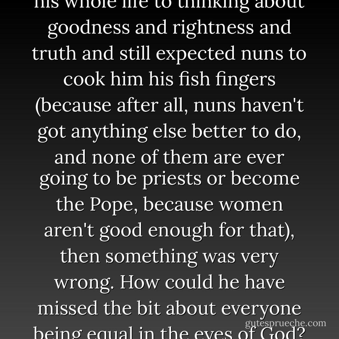 If someone who had given up his whole life to thinking about goodness and rightness and truth and still expected nuns to cook him his fish fingers (because after all, nuns haven't got anything else better to do, and none of them are ever going to be priests or become the Pope, because women aren't good enough for that), then something was very wrong. How could he have missed the bit about everyone being equal in the eyes of God? - Scarlett Thomas
