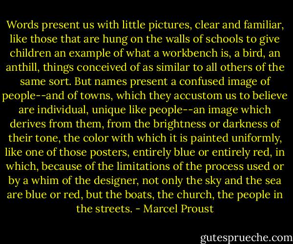 Words present us with little pictures, clear and familiar, like those that are hung on the walls of schools to give children an example of what a workbench is, a bird, an anthill, things conceived of as similar to all others of the same sort. But names present a confused image of people--and of towns, which they accustom us to believe are individual, unique like people--an image which derives from them, from the brightness or darkness of their tone, the color with which it is painted uniformly, like one of those posters, entirely blue or entirely red, in which, because of the limitations of the process used or by a whim of the designer, not only the sky and the sea are blue or red, but the boats, the church, the people in the streets. - Marcel Proust
