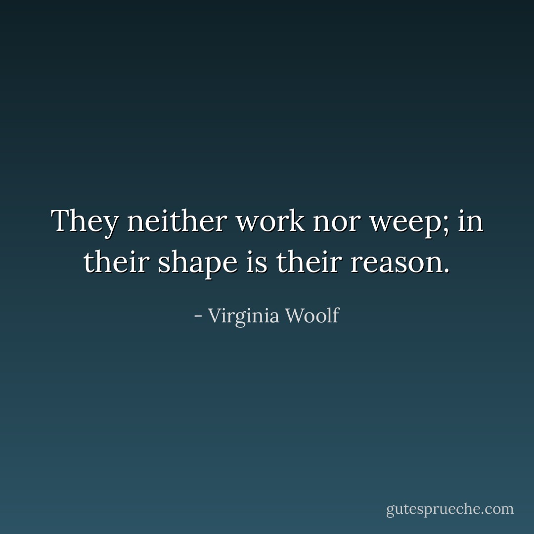 They neither work nor weep; in their shape is their reason. - Virginia Woolf