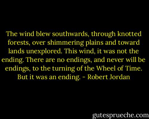 The wind blew southwards, through knotted forests, over shimmering plains and toward lands unexplored. This wind, it was not the ending. There are no endings, and never will be endings, to the turning of the Wheel of Time.<br />But it was an ending. - Robert Jordan