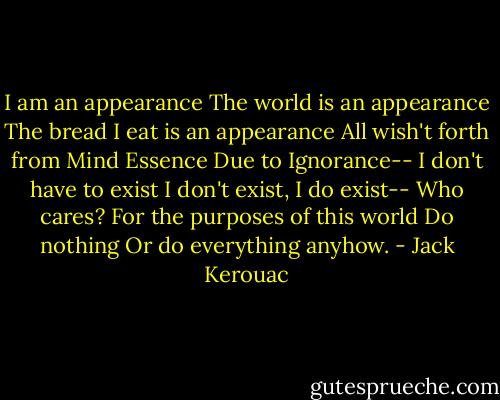 I am an appearance<br />The world is an appearance<br />The bread I eat is an appearance<br />All wish't forth from Mind Essence<br />Due to Ignorance--<br />I don't have to exist<br />I don't exist, I do exist--<br />Who cares?<br />For the purposes of this world<br />Do nothing<br />Or do everything anyhow. - Jack Kerouac