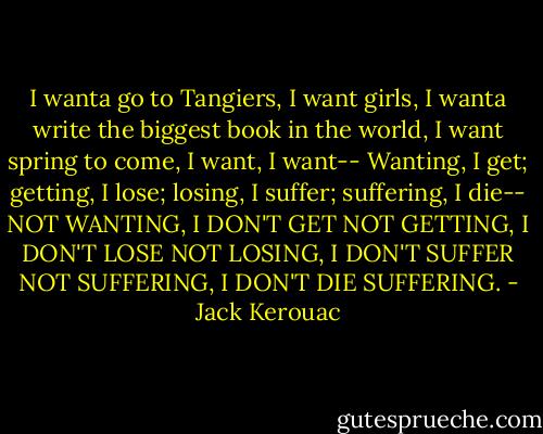 I wanta go to Tangiers, I want girls, I<br />wanta write the biggest book in the world,<br />I want spring to come, I want, I want--<br />Wanting, I get; getting, I lose; losing, I<br />suffer; suffering, I die--<br />NOT WANTING, I DON'T GET<br />NOT GETTING, I DON'T LOSE<br />NOT LOSING, I DON'T SUFFER<br />NOT SUFFERING, I DON'T DIE SUFFERING. - Jack Kerouac