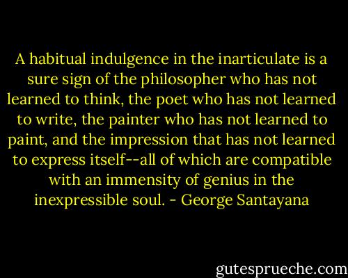 A habitual indulgence in the inarticulate is a sure sign of the philosopher who has not learned to think, the poet who has not learned to write, the painter who has not learned to paint, and the impression that has not learned to express itself--all of which are compatible with an immensity of genius in the inexpressible soul. - George Santayana