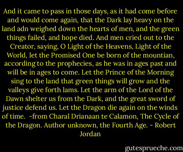 And it came to pass in those days, as it had come before and would come again, that the Dark lay heavy on the land adn weighed down the hearts of men, and the green things failed, and hope died. And men cried out to the Creator, saying, O Light of the Heavens, Light of the World, let the Promised One be born of the mountian, according to the prophecies, as he was in ages past and will be in ages to come. Let the Prince of the Morning sing to the land that green things will grow and the valleys give forth lams. Let the arm of the Lord of the Dawn shelter us from the Dark, and the great sword of justice defend us. Let the Dragon die again on the winds of time.<br /><br />-from Charal Drianaan te Calamon, The Cycle of the Dragon. Author unknown, the Fourth Age. - Robert Jordan