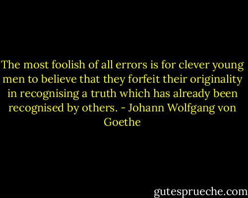 The most foolish of all errors is for clever young men to believe that they forfeit their originality in recognising a truth which has already been recognised by others. - Johann Wolfgang von Goethe