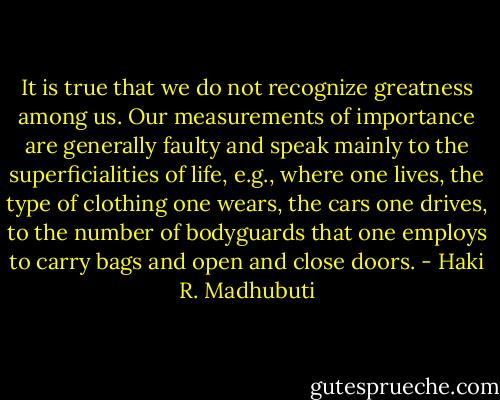 It is true that we do not recognize greatness among us. Our measurements of importance are generally faulty and speak mainly to the superficialities of life, e.g., where one lives, the type of clothing one wears, the cars one drives, to the number of bodyguards that one employs to carry bags and open and close doors. - Haki R. Madhubuti