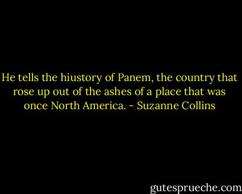 He tells the hiustory of Panem, the country that rose up out of the ashes of a place that was once North America. - Suzanne Collins