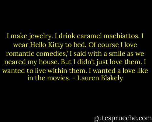 I make jewelry. I drink caramel machiattos. I wear Hello Kitty to bed. Of course I love romantic comedies,' I said with a smile as we neared my house. But I didn’t just love them. I wanted to live within them. I wanted a love like in the movies. - Lauren Blakely