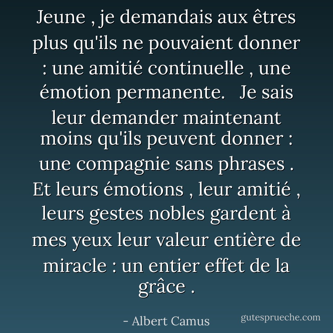 Jeune , je demandais aux êtres plus qu'ils ne pouvaient donner : une amitié continuelle , une émotion permanente. <br /><br />Je sais leur demander maintenant moins qu'ils peuvent donner : une compagnie sans phrases . Et leurs émotions , leur amitié , leurs gestes nobles gardent à mes yeux leur valeur entière de miracle : un entier effet de la grâce . - Albert Camus