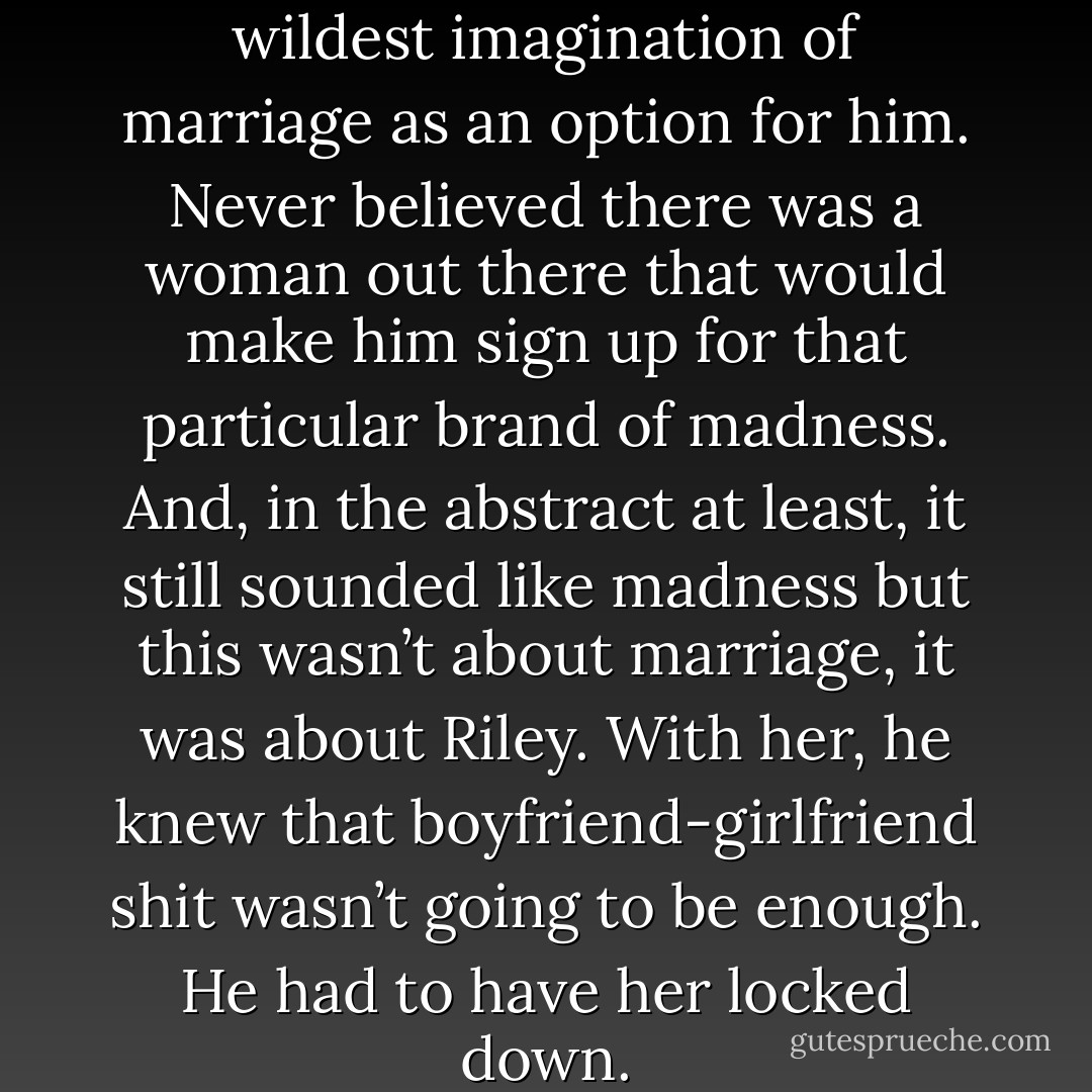 He had never thought in his wildest imagination of marriage as an option for<br />him. Never believed there was a woman out there that would make him sign up for that particular brand of madness. And, in the abstract at least, it still sounded like madness but this wasn’t about marriage, it was about Riley. With her, he knew that boyfriend-girlfriend shit wasn’t going to be enough. He had to have her <i>locked down.</i> - Nia Forrester