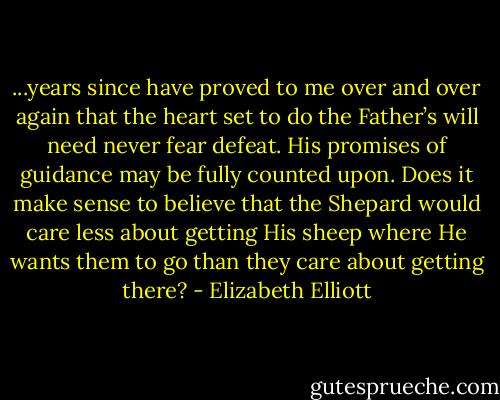 ...years since have proved to me over and over again that the heart set to do the Father’s will need never fear defeat. His promises of guidance may be fully counted upon. Does it make sense to believe that the Shepard would care less about getting His sheep where He wants them to go than they care about getting there? - Elizabeth Elliott