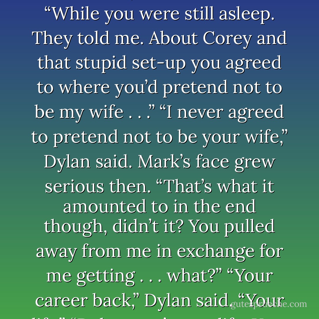 I had lunch with my brothers,” Mark said, his face serious. “While you were still asleep. They told me. About Corey and that stupid set-up you agreed to where you’d pretend not to be my wife . . .”<br />“I never agreed to pretend not to be your wife,” Dylan said.<br />Mark’s face grew serious then. “That’s what it amounted to in the end though, didn’t it? You pulled away from me in exchange for me getting . . . what?”<br />“Your career back,” Dylan said. “Your life.”<br />“Dylan, you’re my life. <i>You.</i> - Nia Forrester