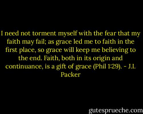 I need not torment myself with the fear that my faith may fail; as grace led me to faith in the first place, so grace will keep me believing to the end. Faith, both in its origin and continuance, is a gift of grace (Phil 1:29). - J.I. Packer