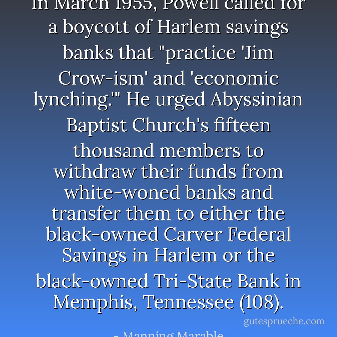 In March 1955, Powell called for a boycott of Harlem savings banks that "practice 'Jim Crow-ism' and 'economic lynching.'" He urged Abyssinian Baptist Church's fifteen thousand members to withdraw their funds from white-woned banks and transfer them to either the black-owned Carver Federal Savings in Harlem or the black-owned Tri-State Bank in Memphis, Tennessee (108). - Manning Marable