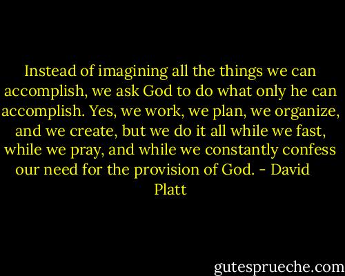 Instead of imagining all the things we can accomplish, we ask God to do what only he can accomplish. Yes, we work, we plan, we organize, and we create, but we do it all while we fast, while we pray, and while we constantly confess our need for the provision of God. - David     Platt