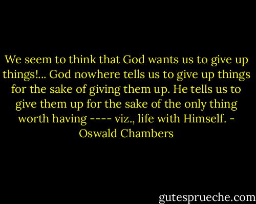 We seem to think that God wants us to give up things!... God nowhere tells us to give up things for the sake of giving them up. He tells us to give them up for the sake of the only thing worth having ---- viz., life with Himself. - Oswald Chambers