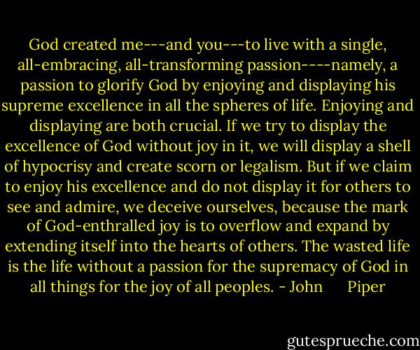 God created me---and you---to live with a single, all-embracing, all-transforming passion----namely, a passion to glorify God by enjoying and displaying his supreme excellence in all the spheres of life. Enjoying and displaying are both crucial. If we try to display the excellence of God without joy in it, we will display a shell of hypocrisy and create scorn or legalism. But if we claim to enjoy his excellence and do not display it for others to see and admire, we deceive ourselves, because the mark of God-enthralled joy is to overflow and expand by extending itself into the hearts of others. The wasted life is the life without a passion for the supremacy of God in all things for the joy of all peoples. - John      Piper