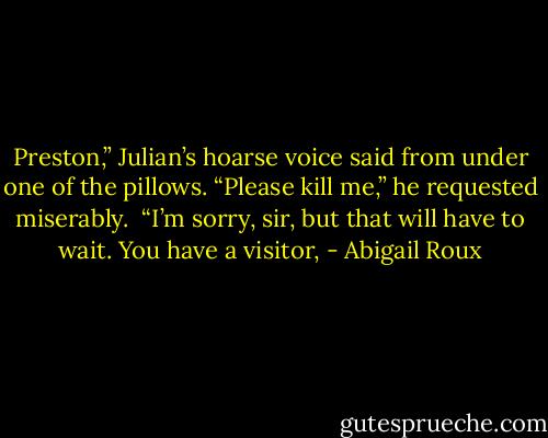 Preston,” Julian’s hoarse voice said from under one of the pillows. “Please kill me,” he requested miserably. <br />“I’m sorry, sir, but that will have to wait. You have a visitor, - Abigail Roux