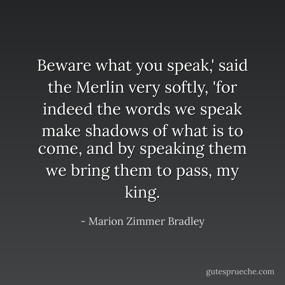 Beware what you speak,' said the Merlin very softly, 'for indeed the words we speak make shadows of what is to come, and by speaking them we bring them to pass, my king. - Marion Zimmer Bradley