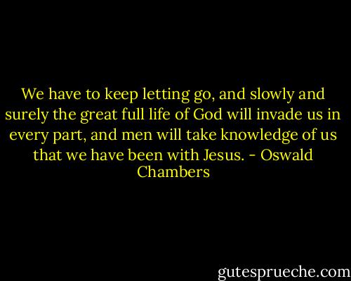 We have to keep letting go, and slowly and surely the great full life of God will invade us in every part, and men will take knowledge of us that we have been with Jesus. - Oswald Chambers